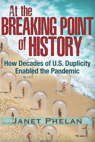 book cover image and hyperlink for: At the Breaking Point of History: How Decades of U.S. Duplicity Enabled the Pandemic
by Janet Phelan
September 2021, Trine Day