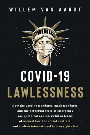 book cover image and hyperlink for: Covid-19 Lawlessness: How the Vaccine Mandates, Mask Mandates, and the Perpetual State of Emergency Are Unlawful in Terms of Natural Law, the Social Contract, and Modern International Human Rights Law
by Willem van Aardt
November 2022, independently published