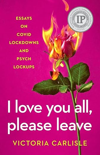 book cover image and hyperlink for: I Love You All, Please Leave: Essays on Covid Lockdowns and Psych Lockups
by Victoria Carlisle
September 2023, independently published