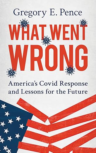 book cover image and hyperlink for: What Went Wrong: America's Covid Response and Lessons for the Future
by Gregory E. Pence
April 2025, Rowman and Littlefield