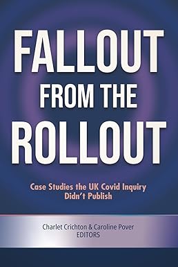 book cover image and hyperlink for: Fallout from the Rollout: Case Studies the UK Covid Inquiry Didn't Publish
edited by Charlet Crichton and Caroline Pover
April 2026, independently published