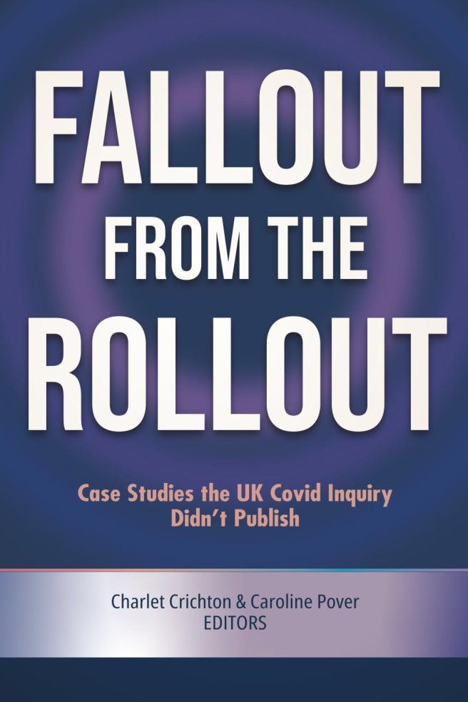 book cover image and hyperlink for: Fallout from the Rollout: Case Studies the UK Covid Inquiry Didn't Publish
edited by Charlet Crichton and Caroline Pover
April 2026, independently published